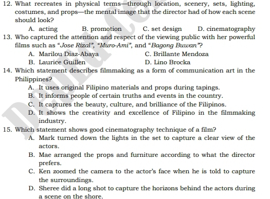 What recreates in physical terms—through location, scenery, sets, lighting,
costumes, and props—the mental image that the director had of how each scene
should look?
A. acting B. promotion C. set design D. cinematography
13. Who captured the attention and respect of the viewing public with her powerful
films such as “Jose Rizal”, “Muro-Ami”, and “Bagong Buwan”?
A. Marilou Diaz-Abaya C. Brillante Mendoza
B. Laurice Guillen D. Lino Brocka
14. Which statement describes filmmaking as a form of communication art in the
Philippines?
A. It uses original Filipino materials and props during tapings.
B. It informs people of certain truths and events in the country.
C. It captures the beauty, culture, and brilliance of the Filipinos.
D. It shows the creativity and excellence of Filipino in the filmmaking
industry.
15. Which statement shows good cinematography technique of a film?
A. Mark turned down the lights in the set to capture a clear view of the
actors.
B. Mae arranged the props and furniture according to what the director
prefers.
C. Ken zoomed the camera to the actor's face when he is told to capture
the surroundings.
D. Sheree did a long shot to capture the horizons behind the actors during
a scene on the shore.