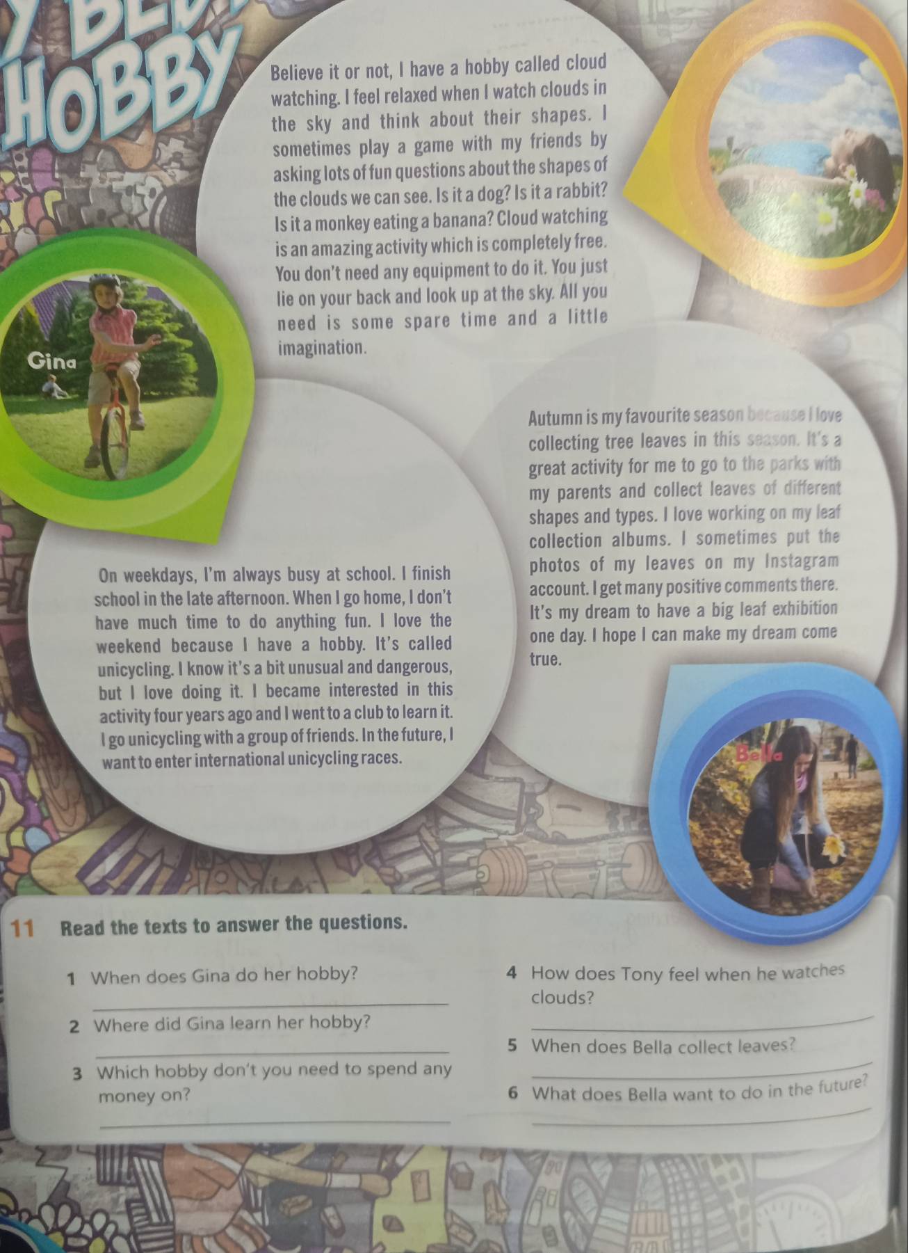 Believe it or not, I have a hobby called cloud 
watching. I feel relaxed when I watch clouds in 
the sky and think about their shapes. I 
sometimes play a game with my friends by 
asking lots of fun questions about the shapes of 
the clouds we can see. Is it a dog? Is it a rabbit? 
Is it a monkey eating a banana? Cloud watching 
is an amazing activity which is completely free. 
You don’t need any equipment to do it. You just 
lie on your back and look up at the sky. All you 
need is some spare time and a little 
Gina 
imagination. 
Autumn is my favourite season because I love 
collecting tree leaves in this season. It's a 
great activity for me to go to the parks with 
my parents and collect leaves of different 
shapes and types. I love working on my leaf 
collection albums. I sometimes put the 
On weekdays, I'm always busy at school. I finish photos of my leaves on my Instagram 
school in the late afternoon. When I go home, I don’t account. I get many positive comments there. 
have much time to do anything fun. I love the It's my dream to have a big leaf exhibition 
weekend because I have a hobby. It's called one day. I hope I can make my dream come 
unicycling. I know it's a bit unusual and dangerous, 
true. 
but I love doing it. I became interested in this 
activity four years ago and I went to a club to learn it. 
I go unicycling with a group of friends. In the future, I 
want to enter international unicycling races. 
11 Read the texts to answer the questions. 
1 When does Gina do her hobby? 4 How does Tony feel when he watches 
_ 
clouds? 
2 Where did Gina learn her hobby? 
_ 
_5 When does Bella collect leaves? 
3 Which hobby don't you need to spend any 
_ 
_ 
money on? 
6 What does Bella want to do in the future? 
_