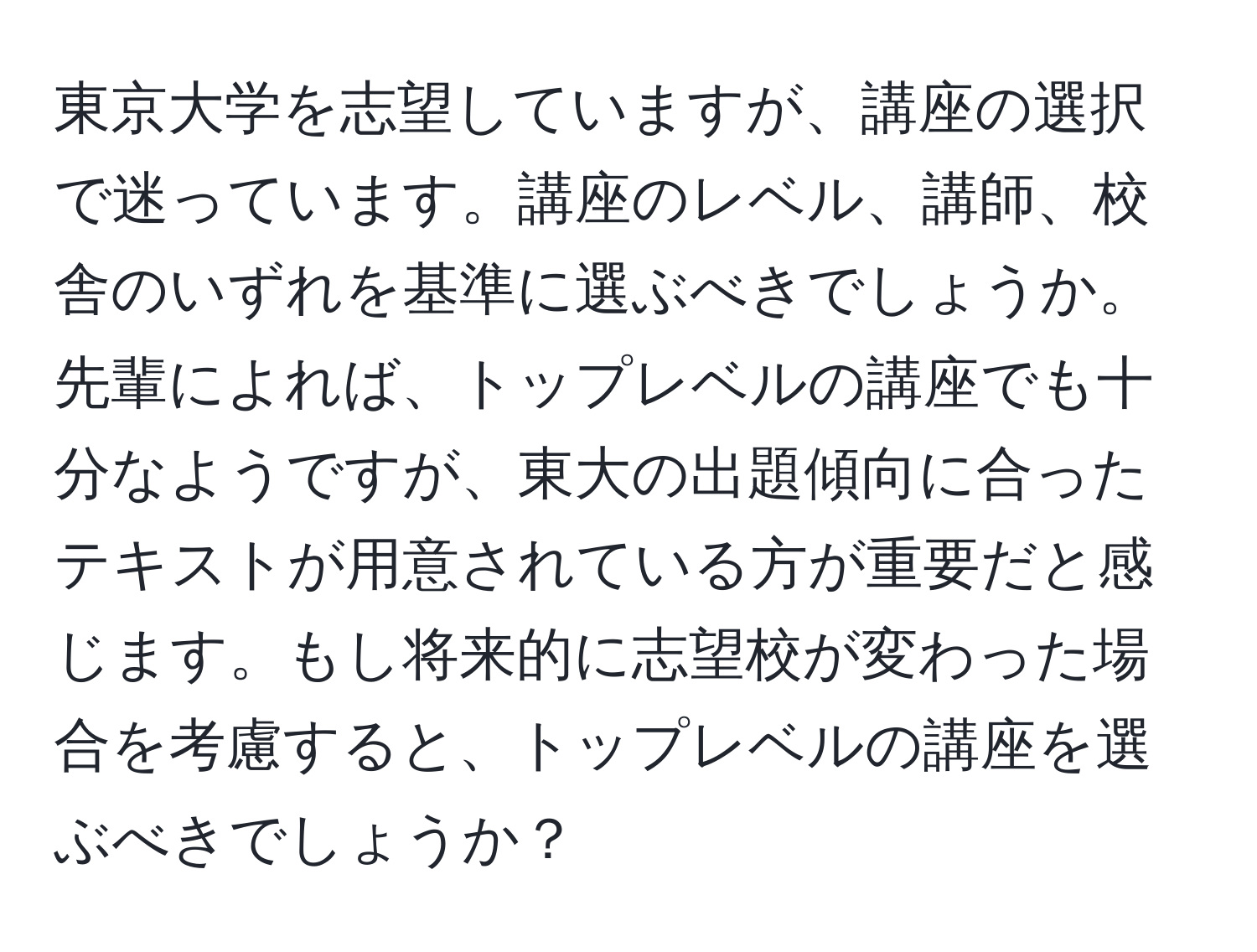 東京大学を志望していますが、講座の選択で迷っています。講座のレベル、講師、校舎のいずれを基準に選ぶべきでしょうか。先輩によれば、トップレベルの講座でも十分なようですが、東大の出題傾向に合ったテキストが用意されている方が重要だと感じます。もし将来的に志望校が変わった場合を考慮すると、トップレベルの講座を選ぶべきでしょうか？