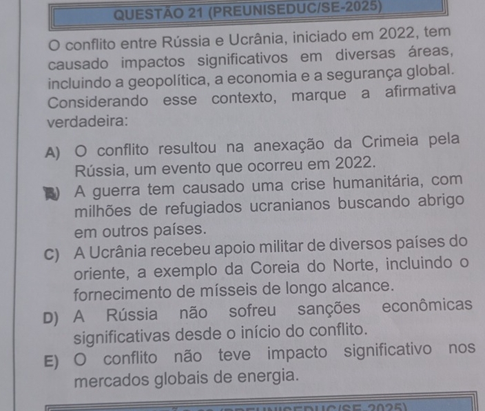 (PREUNISEDUC/SE-2025)
O conflito entre Rússia e Ucrânia, iniciado em 2022, tem
causado impactos significativos em diversas áreas,
incluindo a geopolítica, a economia e a segurança global.
Considerando esse contexto, marque a afirmativa
verdadeira:
A) O conflito resultou na anexação da Crimeia pela
Rússia, um evento que ocorreu em 2022.
-1 A guerra tem causado uma crise humanitária, com
milhões de refugiados ucranianos buscando abrigo
em outros países.
C) A Ucrânia recebeu apoio militar de diversos países do
oriente, a exemplo da Coreia do Norte, incluindo o
fornecimento de mísseis de longo alcance.
D) A Rússia não sofreu sanções econômicas
significativas desde o início do conflito.
E) O conflito não teve impacto significativo nos
mercados globais de energia.