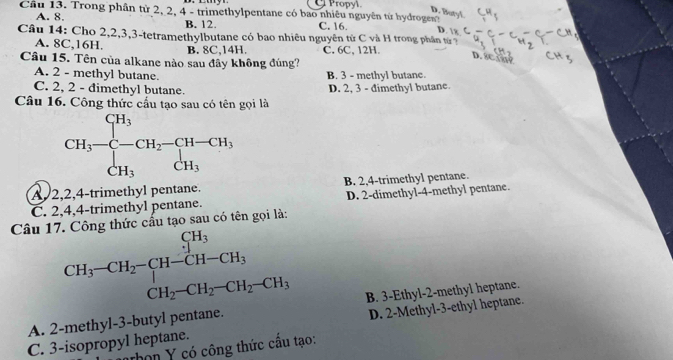 Propyl
Cầu 13. Trong phần từ 2, 2, 4 - trimethylpentane có bao nhiêu nguyên từ hydrogen?
A. 8. B. 12. C. 16. D.
Câu 14: Cho 2, 2, 3, 3 -tetramethylbutane có bao nhiêu nguyên từ C và H trong phân tứ 7
A. 8C, 16H. B. 8C, 14H. C. 6C, 12H.
D. 8cin9
Câu 15. Tên của alkane nào sau đây không đúng?
A. 2 - methyl butane. B. 3 - methyl butane.
C. 2, 2 - dimethyl butane. D. 2, 3 - dimethyl butane.
Câu 16. Công thức cầu tạo sau có tên gọi là
CH_3-frac ∈tlimits _C-∈tlimits _CH_3^CH_3-CH-CH_3CH_3
A, 2, 2, 4 -trimethyl pentane. B. 2, 4 -trimethyl pentane.
C. 2, 4, 4 -trimethyl pentane. D. 2 -dimethyl- 4 -methyl pentane.
Câu 17. Công thức cấu tạo sau có tên gọi là:
beginarrayr CH_3-CH_2-CH-CH_3CH_2-CH_2-CH_2-CH_3
A. 2 -methyl -3 -butyl pentane. B. 3 -Ethyl-2-methyl heptane.
C. 3 -isopropyl heptane. D. 2 -Methyl-3-ethyl heptane.
thọn Y có công thức cầu tạo: