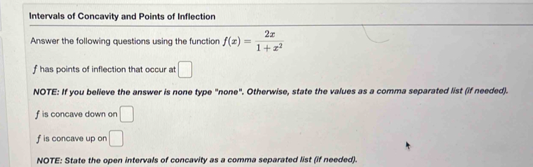 Intervals of Concavity and Points of Inflection 
Answer the following questions using the function f(x)= 2x/1+x^2 
f has points of inflection that occur at □
NOTE: If you believe the answer is none type "none". Otherwise, state the values as a comma separated list (if needed).
f is concave down on □
f is concave up on □
NOTE: State the open intervals of concavity as a comma separated list (if needed).