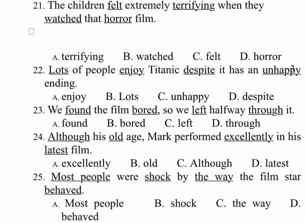 The children felt extremely terrifying when they
watched that horror film.
A. terrifying B. watched C. felt D. horror
22. Lots of people enjoy Titanic despite it has an unhapβy
ending.
A. enjoy B. Lots C. unhappy D. despite
23. We found the film bored, so we left halfway through it.
A. found B. bored C. left D. through
24. Although his old age, Mark performed excellently in his
latest film.
A. excellently B. old C. Although D. latest
25. Most people were shock by the way the film star
behaved.
A. Most people B. shock C. the way D.
behaved