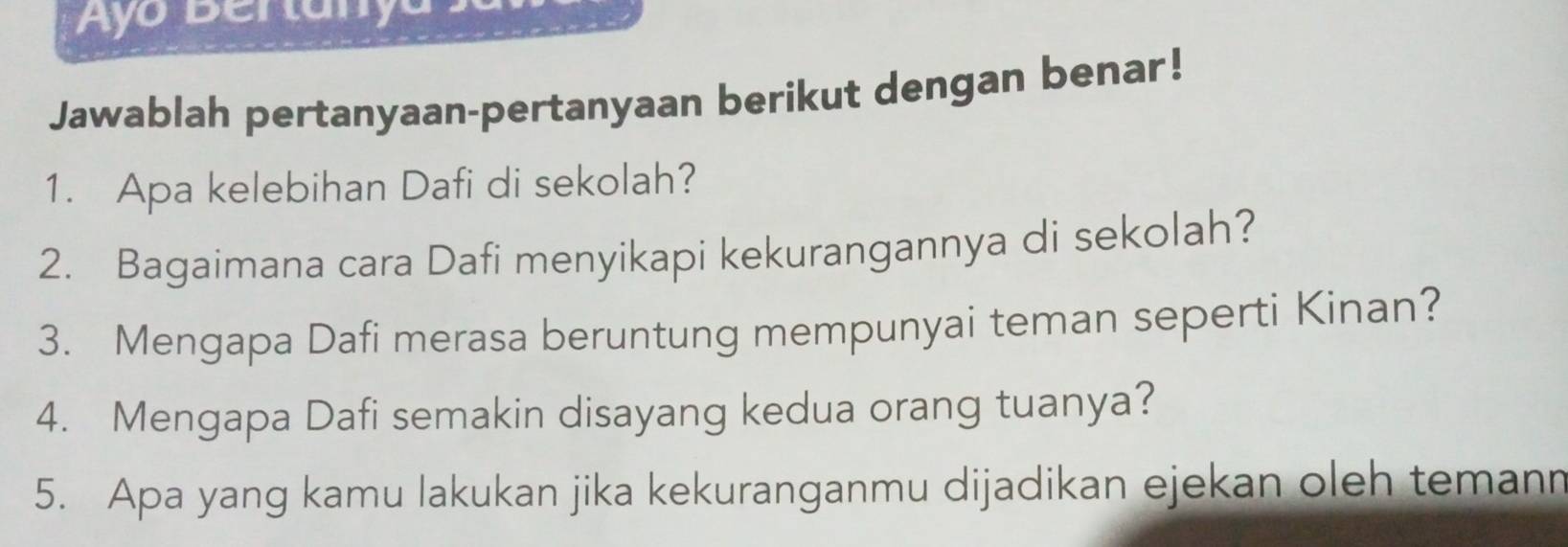 Jawablah pertanyaan-pertanyaan berikut dengan benar! 
1. Apa kelebihan Dafi di sekolah? 
2. Bagaimana cara Dafi menyikapi kekurangannya di sekolah? 
3. Mengapa Dafi merasa beruntung mempunyai teman seperti Kinan? 
4. Mengapa Dafi semakin disayang kedua orang tuanya? 
5. Apa yang kamu lakukan jika kekuranganmu dijadikan ejekan oleh temann