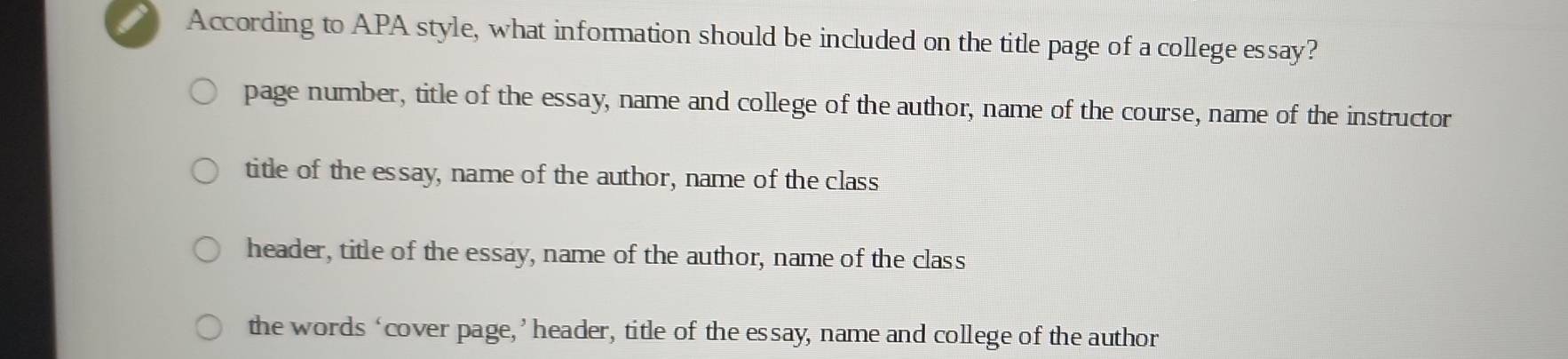 According to APA style, what information should be included on the title page of a college essay?
page number, title of the essay, name and college of the author, name of the course, name of the instructor
title of the essay, name of the author, name of the class
header, title of the essay, name of the author, name of the class
the words ‘cover page,’ header, title of the essay, name and college of the author