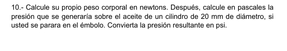 10.- Calcule su propio peso corporal en newtons. Después, calcule en pascales la 
presión que se generaría sobre el aceite de un cilindro de 20 mm de diámetro, si 
usted se parara en el émbolo. Convierta la presión resultante en psi.