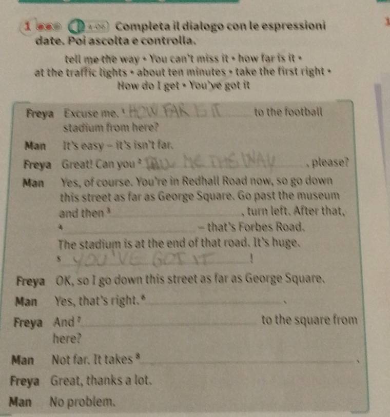 1 660 ( D 4,06) Completa il dialogo con le espressioni 
i 
date. Poí ascolta e controlla. 
tell me the way - You can't miss it - how far is it - 
at the traffic lights + about ten minutes + take the first right + 
How do I get • You've got it 
Freya Excuse me.'_ to the football 
stadium from here? 
Man It's easy - it's isn't far. 
Freya Great! Can you? _, please? 
Man Yes, of course. You're in Redhall Road now, so go down 
this street as far as George Square. Go past the museum 
and then ³_ , turn left. After that, 
4_ - that's Forbes Road. 
The stadium is at the end of that road. It's huge. 
_s 
! 
Freya OK, so I go down this street as far as George Square. 
Man Yes, that's right."_ 、 
Freya And _to the square from 
here? 
Man Not far. It takes ⁸_ 
、 
Freya Great, thanks a lot. 
Man No problem.