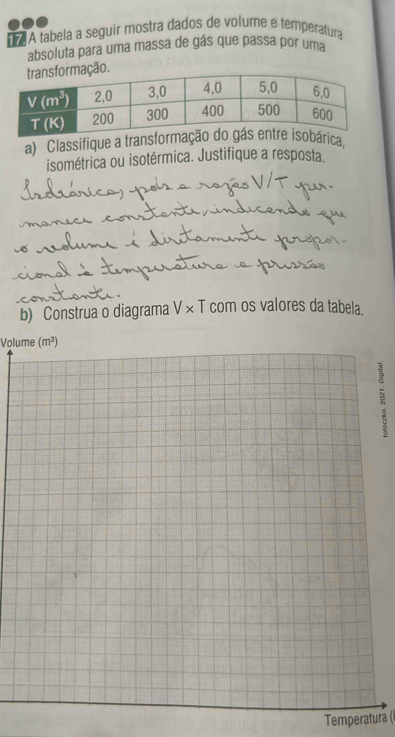 A tabela a seguir mostra dados de volume e temperatura
absoluta para uma massa de gás que passa por uma
ação.
a) Classifique a transformrica,
isométrica ou isotérmica. Justifique a resposta.
b) Construa o diagrama sqrt()* 1 com os valores da tabela.
Volume (m³)
Temperaturá (I