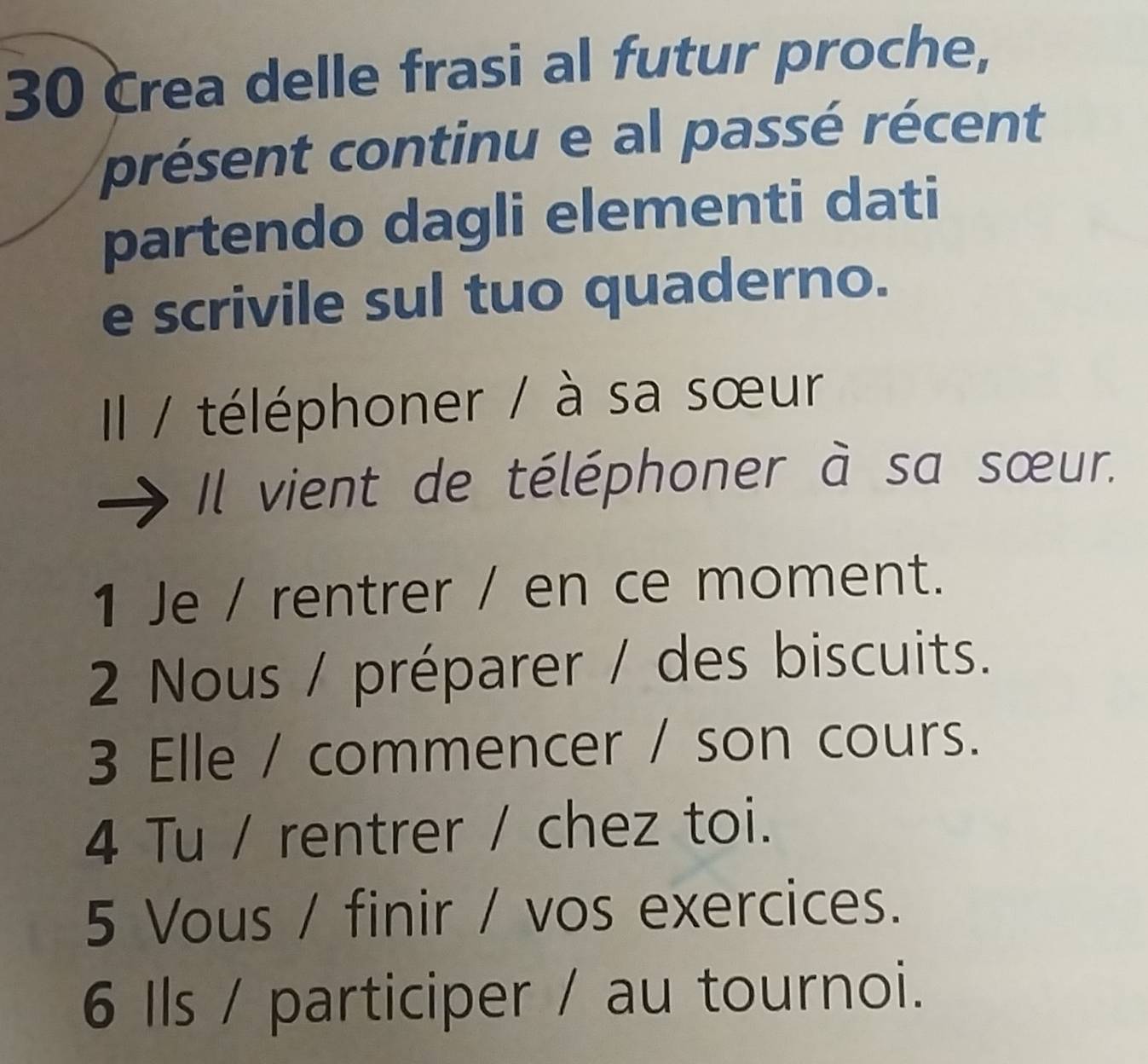 Crea delle frasi al futur proche, 
présent continu e al passé récent 
partendo dagli elementi dati 
e scrivile sul tuo quaderno. 
IIl / téléphoner / à sa sœur 
Il vient de téléphoner à sa sœur. 
1 Je / rentrer / en ce moment. 
2 Nous / préparer / des biscuits. 
3 Elle / commencer / son cours. 
4 Tu / rentrer / chez toi. 
5 Vous / finir / vos exercices. 
6 Ils / participer / au tournoi.