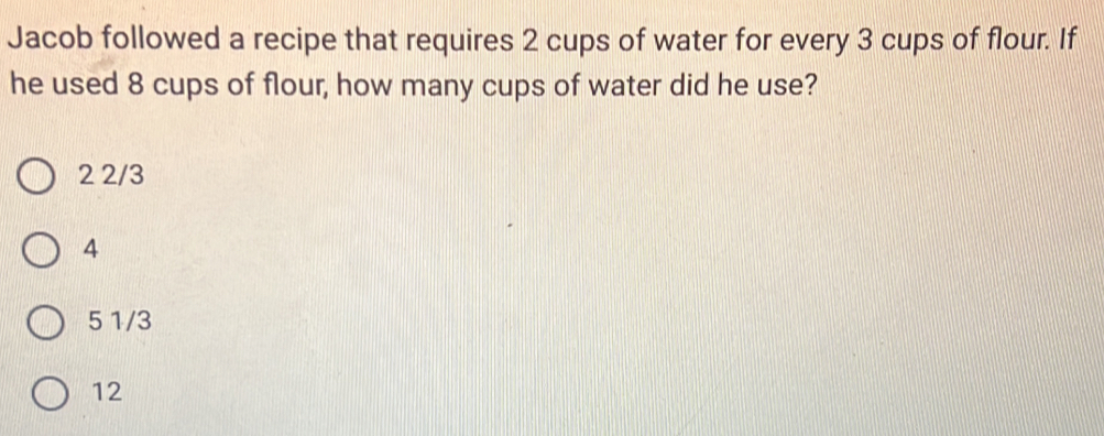 Jacob followed a recipe that requires 2 cups of water for every 3 cups of flour. If
he used 8 cups of flour, how many cups of water did he use?
2 2/3
4
5 1/3
12