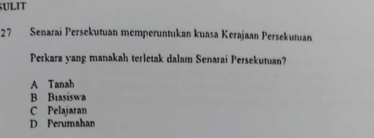 SULIT
27 Senarai Persekutuan memperuntukan kuasa Kerajaan Persekutuan
Perkara yang manakah terletak dalam Senarai Persekutuan?
A Tanah
B Biasiswa
C Pelajaran
D Perumahan