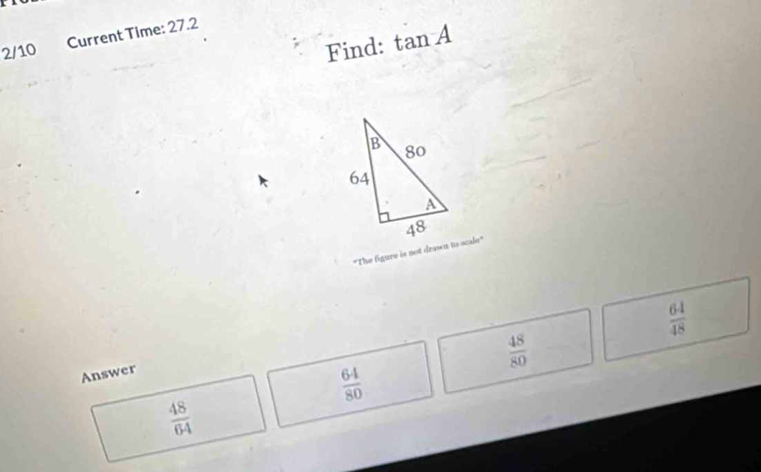 Current Time: 27.2
2/10 Find: tan A
"The figure is not drawn to scale"
 64/48 
 48/80 
Answer
 64/80 
 48/64 