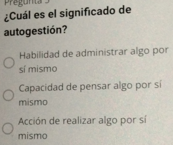 Pregunta 3
¿Cuál es el significado de
autogestión?
Habilidad de administrar algo por
sí mismo
Capacidad de pensar algo por sí
mismo
Acción de realizar algo por sí
mismo