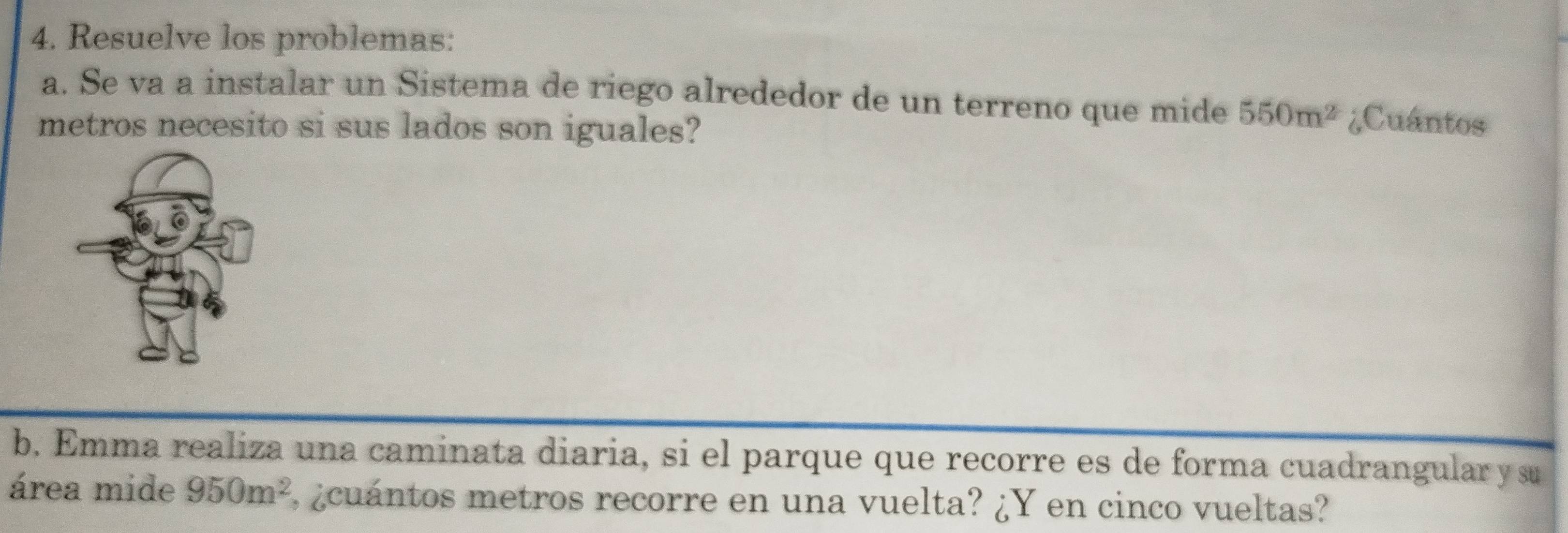 Resuelve los problemas: 
a. Se va a instalar un Sistema de riego alrededor de un terreno que mide 550m^2 ¿Cuántos 
metros necesito si sus lados son iguales? 
b. Emma realiza una caminata diaria, si el parque que recorre es de forma cuadrangular y su 
área mide 950m^2 E, ¿cuántos metros recorre en una vuelta? ¿Y en cinco vueltas?