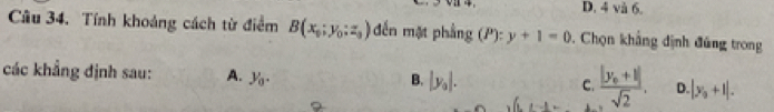 D. 4 và 6.
Câu 34. Tính khoảng cách từ điểm B(x_0;y_0;z_0) đến mặt phẳng (P):y+1=0. Chọn khẳng định đủng trong
các khẳng định sau: A. y_0.
B. |y_0|.
C. frac |y_0+1|sqrt(2). D |y_0+1|.