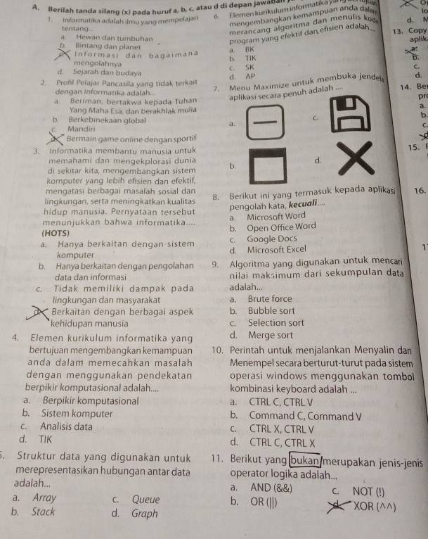 Berilah tanda silang (x) pada huruf a, b, c, atau d di depan jawabal
6 Elemen kurikulum informatika yang
o
mengembangkan kemampuan anda dalan lo
1.  Informatika adalah ilmu yang mempelajan d. N
meran c  n  a  oritm a dan  menulis  
tentang. 13. Copy
program yang efektif dan efisien adalah.
a Hewan dan tumbuhan aplik
a BK
b. Bintang dan planet B.
Informasi dan bagaimana b. TIK
mengolahnya
c. SK c.
d. Sejarah dan budaya
2. Profil Pelajar Pancasila yang tidak terkait d AP
7. Menu Maximize untuk membuka jende d.
dengan Informatika adalah.. pr
a. Beriman, bertakwa kepada Tuhan aplikasi secara penuh adalah .... 14. Be
Yang Maha Esa, dan berakhlak mulia
a.
C
b.
b. Berkebinekaan global C.
a.
c. Mandiri
Bermain game online dengan sportif
3. Informatika membantu manusia untuk
15. 
memahami dan mengekplorasi dunia d.
di sekitar kita, mengembangkan sistem b.
komputer yang lebih efsien dan efektif,
mengatasi berbagai masalah sosial dan
lingkungan, serta meningkatkan kualitas 8. Berikut ini yang termasuk kepada aplikas 16.
pengolah kata, kecudli....
hidup manusia. Pernyataan tersebut
menunjukkan bahwa informatika.... a. Microsoft Word
(HOTS) b. Open Office Word
c. Google Docs
a. Hanya berkaitan dengan sistem d. Microsoft Excel
1
komputer
b. Hanya berkaitan dengan pengolahan 9. Algoritma yang digunakan untuk mencar
data dan informasi nilai maksimum dari sekumpulan data
c. Tidak memiliki dampak pada adalah...
lingkungan dan masyarakat a. Brute force
de  Berkaitan dengan berbagai aspek b. Bubble sort
*kehidupan manusia c. Selection sort
4. Elemen kurikulum informatika yang d. Merge sort
bertujuan mengembangkan kemampuan 10. Perintah untuk menjalankan Menyalin dan
anda dalam memecahkan masalah Menempel secara berturut-turut pada sistem
dengan menggunakan pendekatan operasi windows menggunakan tombol
berpikir komputasional adalah.... kombinasi keyboard adalah ...
a. Berpikir komputasional a. CTRL C, CTRL V
b. Sistem komputer b. Command C, Command V
c. Analisis data c. CTRL X, CTRL V
d. TIK d. CTRL C, CTRL X
. Struktur data yang digunakan untuk 11. Berikut yang bukan merupakan jenis-jenis
merepresentasikan hubungan antar data operator logika adalah...
adalah... AND(  8endpmatrix c. NOT (!)
a.
a. Array c. Queue b. OR(||) XOR (^^)
b. Stack d. Graph