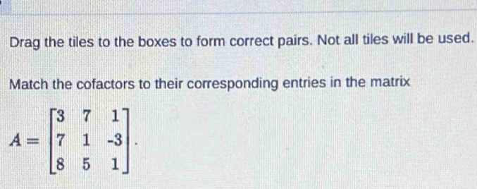 Drag the tiles to the boxes to form correct pairs. Not all tiles will be used. 
Match the cofactors to their corresponding entries in the matrix
A=beginbmatrix 3&7&1 7&1&-3 8&5&1endbmatrix.