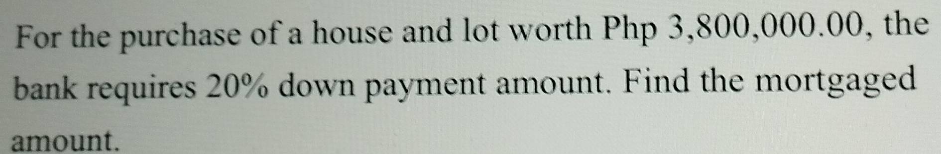 For the purchase of a house and lot worth Php 3,800,000.00, the 
bank requires 20% down payment amount. Find the mortgaged 
amount.