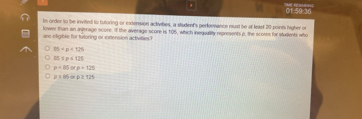 TIME REMAINING
01:59:36
In order to be invited to tutoring or extension activities, a student's performance must be at least 20 points higher or
lower than an average score. If the average score is 105, which inequality represents p, the scores for students who
are eligible for tutoring or extension activities?
85
85≤ p≤ 125
p<85</tex> or p>125
p≤ 85 or p≥ 125