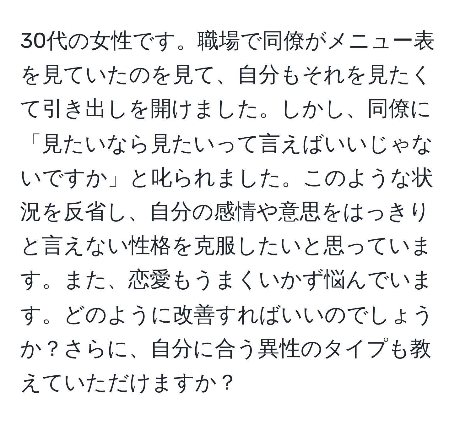 30代の女性です。職場で同僚がメニュー表を見ていたのを見て、自分もそれを見たくて引き出しを開けました。しかし、同僚に「見たいなら見たいって言えばいいじゃないですか」と叱られました。このような状況を反省し、自分の感情や意思をはっきりと言えない性格を克服したいと思っています。また、恋愛もうまくいかず悩んでいます。どのように改善すればいいのでしょうか？さらに、自分に合う異性のタイプも教えていただけますか？