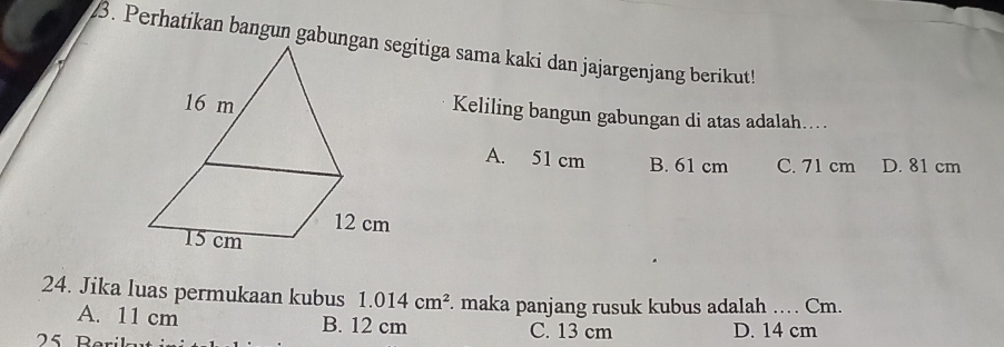 Perhatikan bangun gabungitiga sama kaki dan jajargenjang berikut!
Keliling bangun gabungan di atas adalah…...
A. 51 cm B. 61 cm C. 71 cm D. 81 cm
24. Jika luas permukaan kubus 1.014cm^2. maka panjang rusuk kubus adalah … Cm.
A. 11 cm B. 12 cm C. 13 cm D. 14 cm
25 Berik