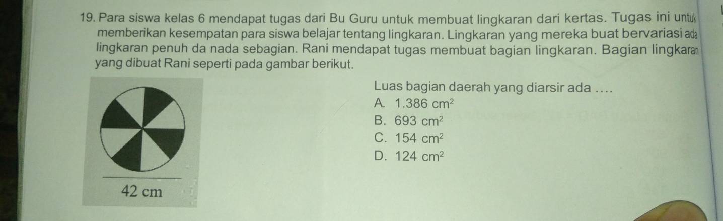 Para siswa kelas 6 mendapat tugas dari Bu Guru untuk membuat lingkaran dari kertas. Tugas ini untu
memberikan kesempatan para siswa belajar tentang lingkaran. Lingkaran yang mereka buat bervariasi a
lingkaran penuh da nada sebagian. Rani mendapat tugas membuat bagian lingkaran. Bagian lingkara
yang dibuat Rani seperti pada gambar berikut.
Luas bagian daerah yang diarsir ada ....
A. 1.386cm^2
B. 693cm^2
C. 154cm^2
D. 124cm^2
42 cm