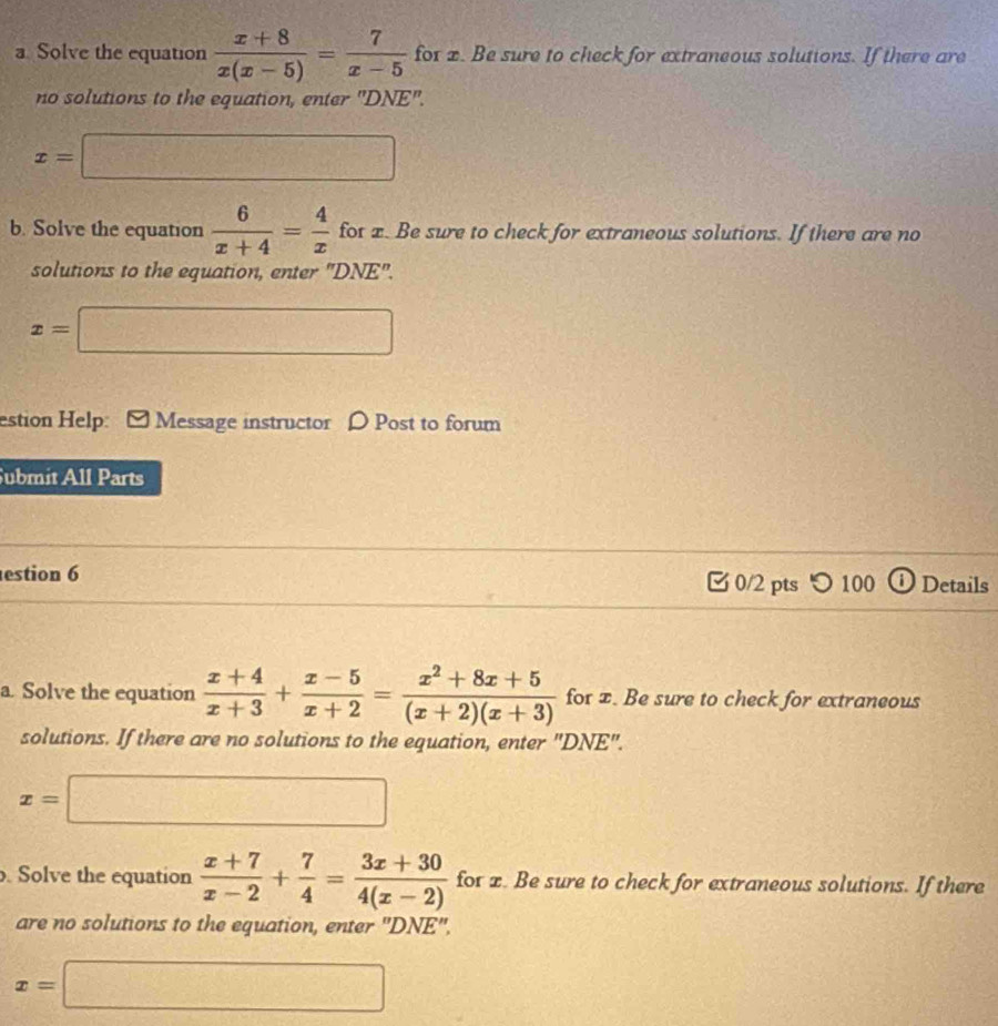 a Solve the equation  (x+8)/x(x-5) = 7/x-5  for x. Be sure to check for extraneous solutions. If there are 
no solutions to the equation, enter "DNE".
x=□
b. Solve the equation  6/x+4 = 4/x  fot x. Be sure to check for extraneous solutions. If there are no 
solutions to the equation, enter "DNE".
x=□
estion Help: Message instructor D Post to forum 
Submit All Parts 
estion 6 0/2 pts つ 100 ⓘ Details 
a. Solve the equation  (x+4)/x+3 + (x-5)/x+2 = (x^2+8x+5)/(x+2)(x+3)  for x. Be sure to check for extraneous 
solutions. If there are no solutions to the equation, enter "DNE".
x=□. Solve the equation  (x+7)/x-2 + 7/4 = (3x+30)/4(x-2)  for x. Be sure to check for extraneous solutions. If there 
are no solutions to the equation, enter 'DNE'',
x=□