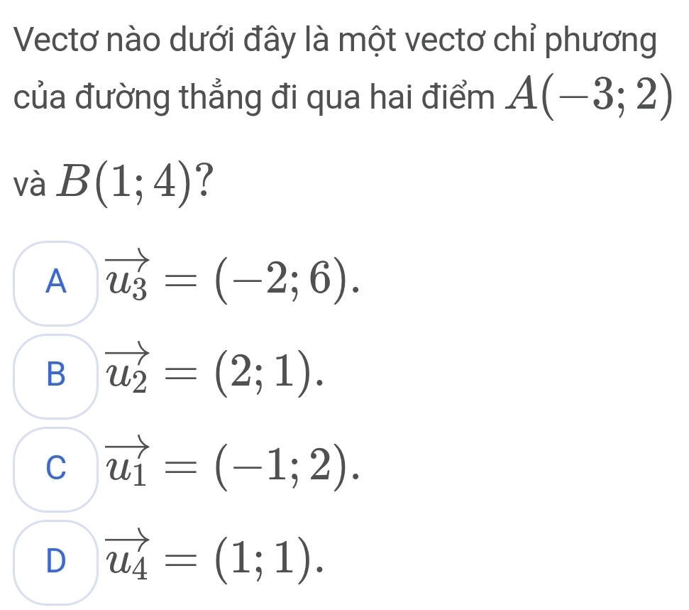 Vectơ nào dưới đây là một vectơ chỉ phương
của đường thẳng đi qua hai điểm A(-3;2)
và B(1;4) ?
A vector u_3=(-2;6).
B vector u_2=(2;1).
C vector u_1=(-1;2).
D vector u_4=(1;1).