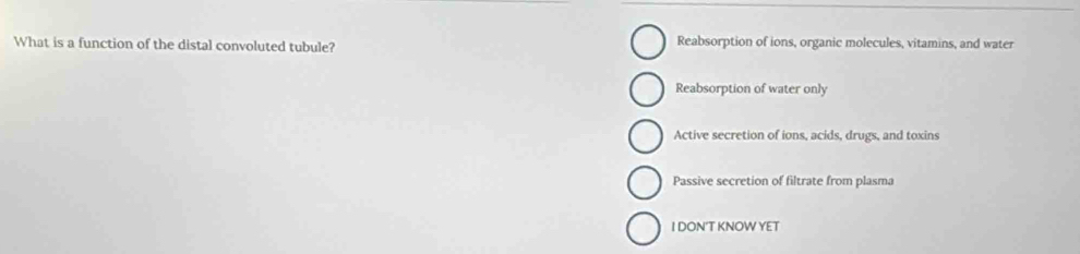 What is a function of the distal convoluted tubule? Reabsorption of ions, organic molecules, vitamins, and water
Reabsorption of water only
Active secretion of ions, acids, drugs, and toxins
Passive secretion of filtrate from plasma
I DON’T KNOW YET