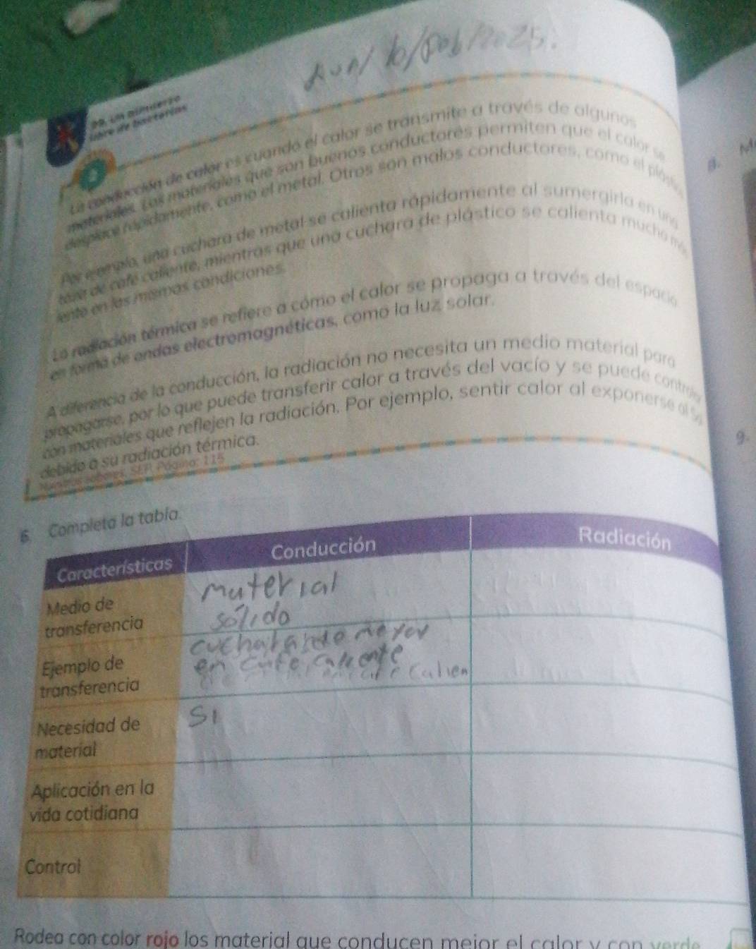 lbre de bimstérias 
B. M 
Le e xduccón de calor es cuando el calor se transmite a través de alguno 
meteales Los materales que son buenos conductorés permiten que el calor se 
desplac repidamente, como el metal. Otros son malos conductores, como el plós, 
Pe e eralo, una cechara de metal se calienta rápidamente al sumergirla en una 
tere de cafecaliente, mientras que una cuchara de plástico se calienta mucha m 
ente en las mísmas candiciones 
La redlación térmica se refiere a cómo el calor se propaga a través del espacio 
en forma de endas electromagnéticas, como la luz, solar, 
A diferencia de la conducción, la radiación no necesita un medio material para 
propegarse, por lo que puede transferir calor a través del vacío y se puede contre 
con materiales que reflejen la radiación. Por ejemplo, sentir calor al exponerse el % 
debido a su radiación térmica. 
9. 
Maneas sobares, SEF Páama, 115
6 
Rodea con color roío los material que conducen meior el calor y co n v e