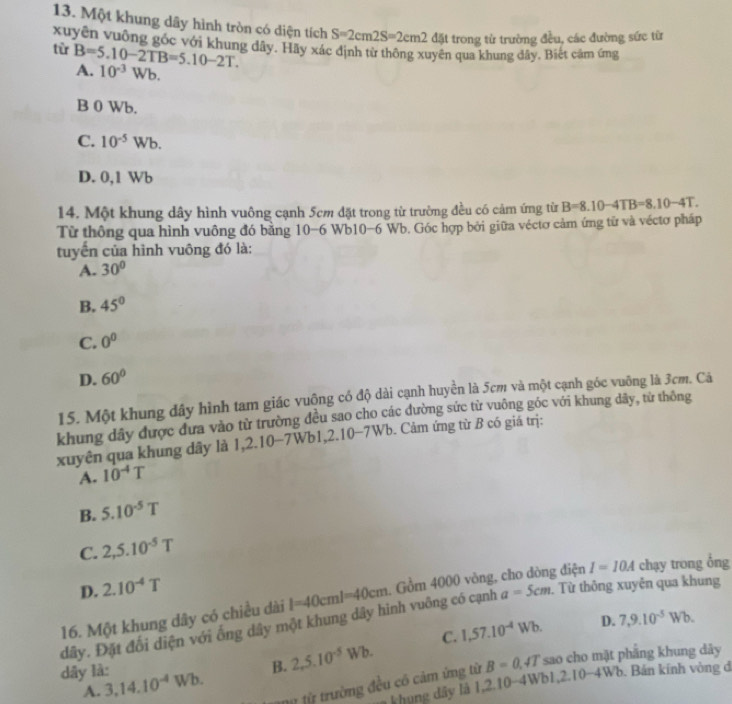 Một khung dây hình tròn có diện tích S=2cm2S=2cm2 đặt trong từ trường đều, các đường sức từ
xuyện vuông góc với khung dây. Hãy xác định từ thông xuyên qua khung dây. Biết câm ứng
từ B=5.10-2TB=5.10-2T.
A. 10^(-3)Wb.
B 0 Wb.
C. 10^(-5)Wb.
D. 0,1 Wb
14. Một khung dây hình vuông cạnh 5cm đặt trong từ trường đều có cảm ứng từ B=8.10-4TB=8.10-4T.
Từ thông qua hình vuông đó bằng 10-6 Wb10-6 Wb. Góc hợp bởi giữa véctơ cảm ứng từ và véctơ pháp
tuyển của hình vuông đó là:
A. 30°
B. 45°
C. 0^0
D. 60°
15. Một khung đây hình tam giác vuộng có độ dài cạnh huyền là 5cm và một cạnh góc vuỡng là 3cm. Cá
khung dây được đưa vào từ trường đều sao cho các đường sức từ vuông góc với khung dây, từ thông
xuyên qua khung dây là 1,2.10-7Wb1,2.10 -7WE 6. Cảm ứng từ B có giá trị:
A. 10^(-4)T
B. 5.10^(-5)T
C. 2,5.10^(-5)T
D. 2.10^(-4)T
a=5cm. Từ thông xuyện qua khung
dây. Đặt đối diện với ống dây một khung dây hình vuông có cạnh l=40cml=40cm. Gồm 4000 vòng, cho dòng điện I=IOA chạy trong ổng
16. Một khung dây có chiều dài
D.
B. 2,5.10^(-5)Wb. C. 1,57.10^(-4)Wb. 7,9.10^(-5)Wb.
dây là: 3,14.10^(-4)Wb.
tữ từ trường đều có cảm ứng từ B=0.4T sao cho mặt phẳng khung dây
A. b. Bán kính vòng đ
khung dây là 1,2.10-4Wbl ,2.10-4Wb
