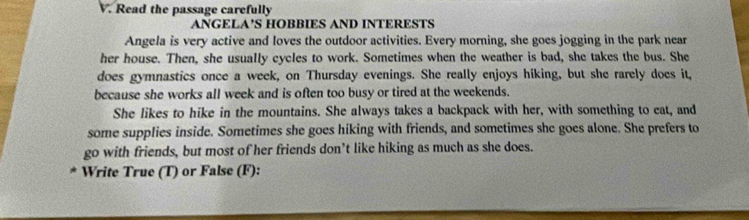 Read the passage carefully 
ANGELA’S HOBBIES AND INTERESTS 
Angela is very active and loves the outdoor activities. Every morning, she goes jogging in the park near 
her house. Then, she usually cycles to work. Sometimes when the weather is bad, she takes the bus. She 
does gymnastics once a week, on Thursday evenings. She really enjoys hiking, but she rarely does it, 
because she works all week and is often too busy or tired at the weekends. 
She likes to hike in the mountains. She always takes a backpack with her, with something to eat, and 
some supplies inside. Sometimes she goes hiking with friends, and sometimes she goes alone. She prefers to 
go with friends, but most of her friends don’t like hiking as much as she does. 
* Write True (T) or False (F):