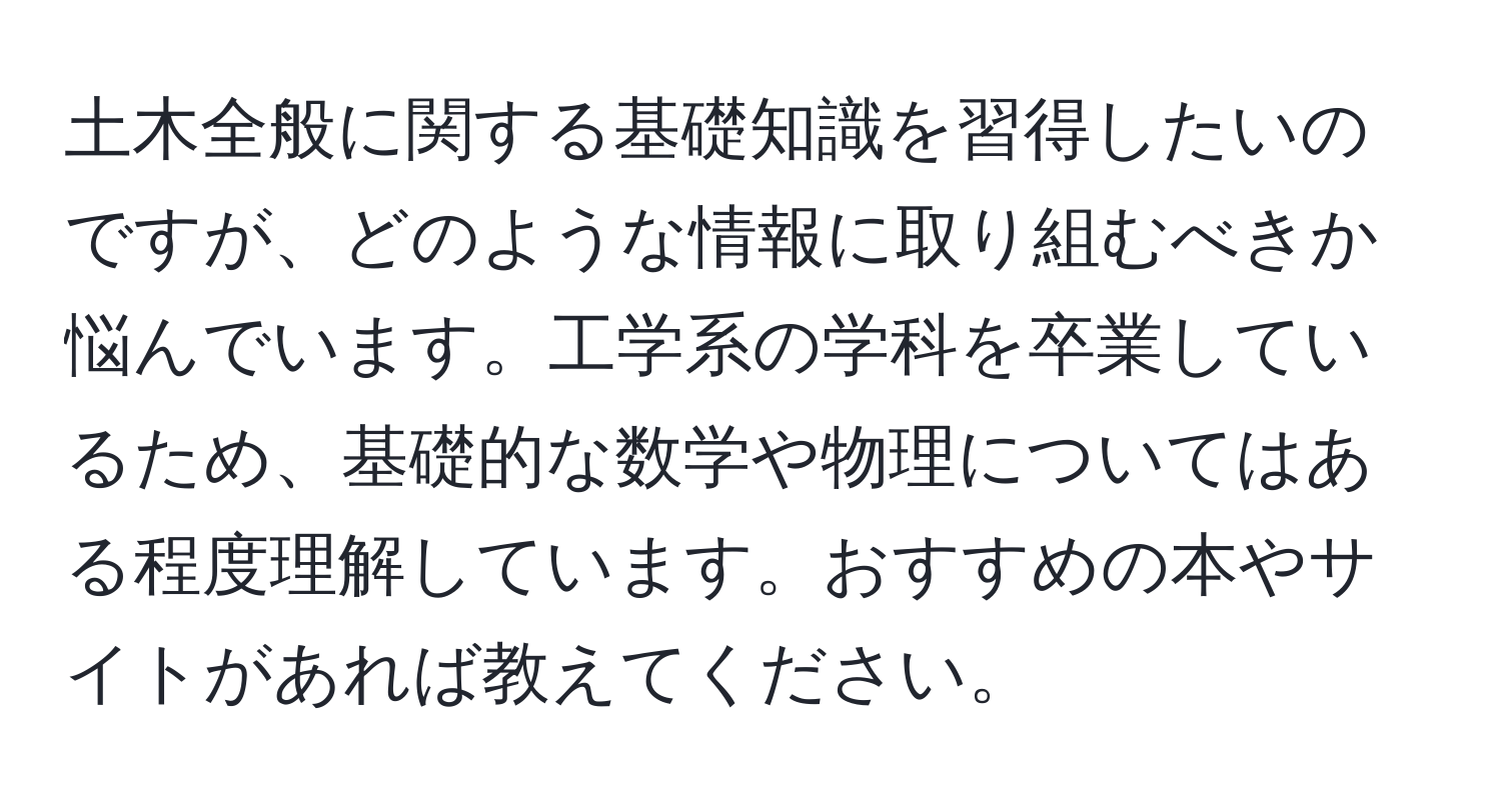 土木全般に関する基礎知識を習得したいのですが、どのような情報に取り組むべきか悩んでいます。工学系の学科を卒業しているため、基礎的な数学や物理についてはある程度理解しています。おすすめの本やサイトがあれば教えてください。