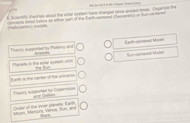 MS.Sci-08.E.5.88.4.Power Check (copy)
6. Scientific theories about the solar system have changed since ancient times. Organize the
(Heliocentric) models concepts listed below as either part of the Earth-centered (Geocentric) or Sun-centered
Theory supported by Plolemy and Aristotle Earth-centered Model
Sun-centered Model
Planets in the solar system orbit the Sun.
Earth is the center of the universe
Theory supported by Copemicus and Galileo
Order of the inner planets: Earth,
Moon, Mercury, Venus, Sun, and
Mars.