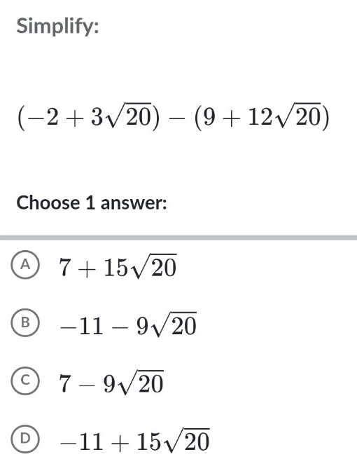 Simplify:
(-2+3sqrt(20))-(9+12sqrt(20))
Choose 1 answer:
A 7+15sqrt(20)
B -11-9sqrt(20)
C 7-9sqrt(20)
D -11+15sqrt(20)