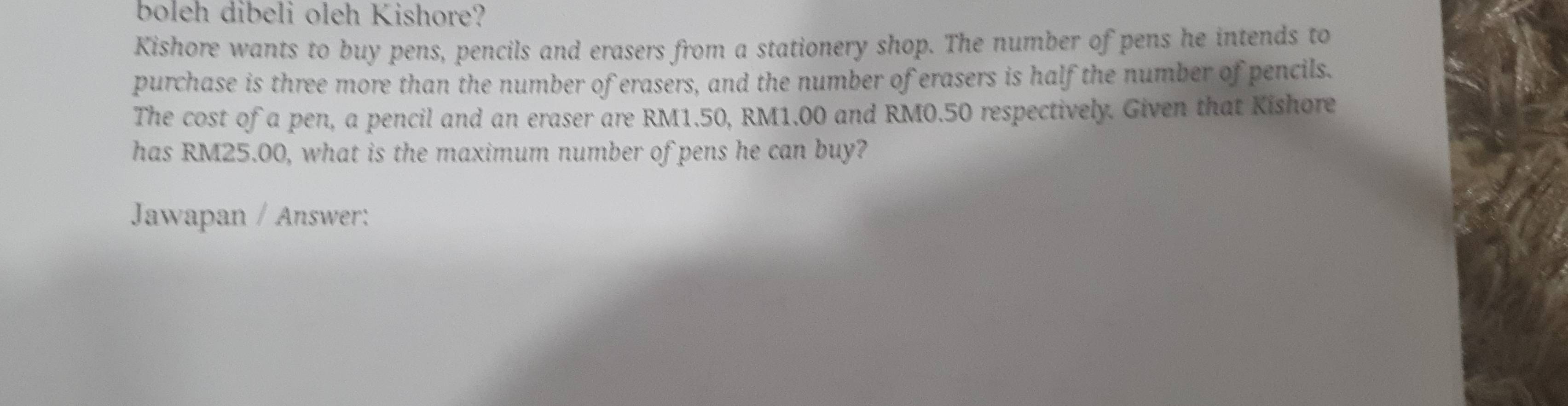 boleh dibeli oleh Kishore? 
Kishore wants to buy pens, pencils and erasers from a stationery shop. The number of pens he intends to 
purchase is three more than the number of erasers, and the number of erasers is half the number of pencils. 
The cost of a pen, a pencil and an eraser are RM1.50, RM1.00 and RM0.50 respectively. Given that Kishore 
has RM25.00, what is the maximum number of pens he can buy? 
Jawapan / Answer: