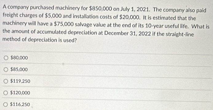 A company purchased machinery for $850,000 on July 1, 2021. The company also paid
freight charges of $5,000 and installation costs of $20,000. It is estimated that the
machinery will have a $75,000 salvage value at the end of its 10-year useful life. What is
the amount of accumulated depreciation at December 31, 2022 if the straight-line
method of depreciation is used?
$80,000
$85,000
$119,250
$120,000
$116,250