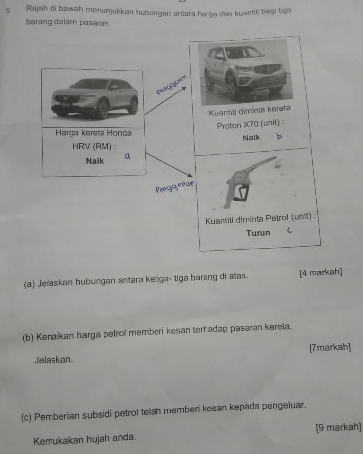 Rajah di bawah menunjukkan hubungan antara harga dan kuantiti bagi tiga 
barang dalam pasaran. 
Penygunt 
Kuantiti diminta kereta 
Proton X70 (unit) : 
Harga kereta Honda 
Naik b 
HRV(RM) : 
Naik a 
Penggenup 
Kuantiti diminta Petrol (unit) : 
Turun  
(a) Jelaskan hubungan antara ketiga- tiga barang di atas. [4 markah] 
(b) Kenaikan harga petrol memberi kesan terhadap pasaran kereta. 
Jelaskan. [7markah] 
(c) Pemberian subsidi petrol telah memberi kesan kepada pengeluar. 
Kemukakan hujah anda. [9 markah]