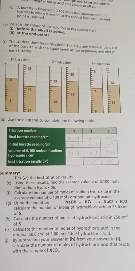 ulange is red in acid and yellow in alkali. urange indicator are added.
V. A burette is filled with 0.100 mol /dm^3 aqueous sodium
hydroxide which is added to the conical flask until an end-
point is reached.
(b) What is the colour of the solution in the conical flask
(i) before the alkali is added.
(ii) at the end-point?
(c) The student does three titrations. The diagrams below show parts
of the burette with the liquid levels at the beginning and end of
each titration.
1^(st) titration 2^(nd) titration 3^(rd) titration
25 = E 38 E 6
- 13
32
E 1 - 26
27  E
7 F
39
14
33
(d) Use the diagrams to complete the following table.
Summary:
Tick (✔) the best titration results.
(e) Using these results, find the average volume of 0.100 mol /
dm^3 sodium hydroxide.
(f) Calculate the number of moles of sodium hydroxide in the
average volume of 0.1 00mol/dm^3 sodium hydroxide.
(g) Using the equation NaOH+HCl- to NaCl+H_2O
calculate the number of moles of hydrochloric acid in 25.0cm^3
of S.
(h) Calculate the number of moles of hydrochloric acid in 250cm^3
of S.
(i) Calculate the number of moles of hydrochloric acid in the
original 50.0cm^3 of 1.00 mol /dm^3 hydrochloric acid.
(j) By subtracting your answer in (h) from your answer in (i),
calculate the number of moles of hydrochloric acid that reacts
with the sample of XCO_3.