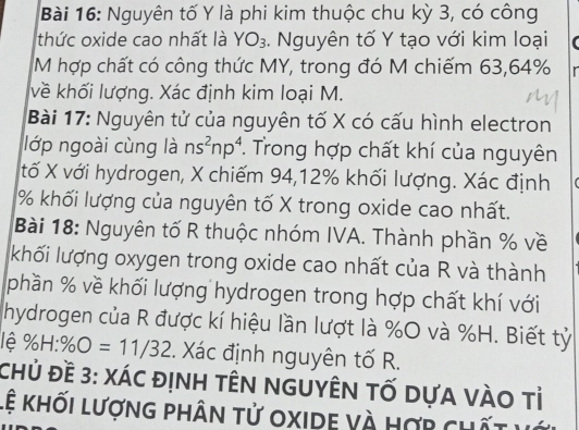 Nguyên tố Y là phi kim thuộc chu kỳ 3, có công 
thức oxide cao nhất là YO_3. Nguyên tố Y tạo với kim loại 
M hợp chất có công thức MY, trong đó M chiếm 63, 64% r 
về khối lượng. Xác định kim loại M. 
Bài 17: Nguyên tử của nguyên tố X có cấu hình electron 
lớp ngoài cùng là ns^2np^4 *. Trong hợp chất khí của nguyên 
tố X với hydrogen, X chiếm 94, 12% khối lượng. Xác định (
% khối lượng của nguyên tố X trong oxide cao nhất. 
Bài 18: Nguyên tố R thuộc nhóm IVA. Thành phần % về 
khối lượng oxygen trong oxide cao nhất của R và thành 
phần % về khối lượng hydrogen trong hợp chất khí với 
hydrogen của R được kí hiệu lần lượt là % O và %H. Biết tỷ 
lê % H:% O=11/32. Xác định nguyên tố R. 
Chủ Đề 3: xác định têN nGUyÊN tỐ dựa vàO tỉ 
Lệ khối lượng phân tử oxide và hợp chất