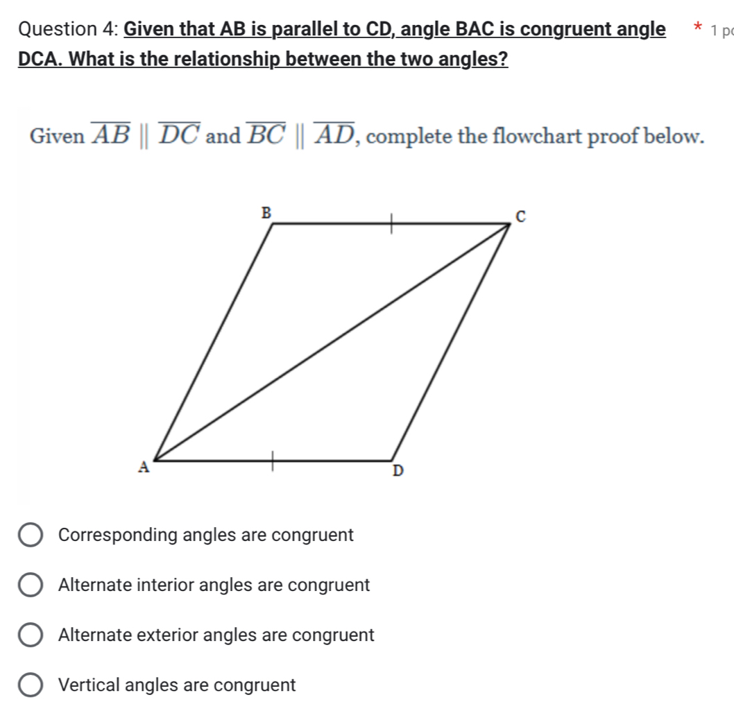 Given that AB is parallel to CD, angle BAC is congruent angle * 1 p
DCA. What is the relationship between the two angles?
Given overline AB||overline DC and overline BCbeginvmatrix endvmatrix overline AD , complete the flowchart proof below.
Corresponding angles are congruent
Alternate interior angles are congruent
Alternate exterior angles are congruent
Vertical angles are congruent