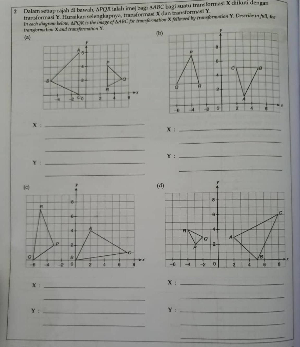 Dalam setiap rajah di bawah, ∆PQR ialah imej bagi △ ABC bagi suatu transformasi X diikuti dengan 
transformasi Y. Huraikan selengkapnya, transformasi X dan transformasi Y. 
In each diagram below, ∆PQR is the image of ∆ABC for transformation X followed by transformation Y. Describe in full, the 
transformation X and transformation Y. 
(a)
X :_
x :_ 
_ 
_ 
_
Y :_
Y :_ 
_ 
_
x :_
x :_ 
_ 
_
Y : _ Y :_ 
_ 
_ 
_