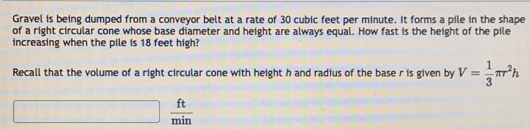 Gravel is being dumped from a conveyor belt at a rate of 30 cubic feet per minute. It forms a pile in the shape 
of a right circular cone whose base diameter and height are always equal. How fast is the height of the pile 
increasing when the pile is 18 feet high? 
Recall that the volume of a right circular cone with height h and radius of the base r is given by V= 1/3 π r^2h
□°  ft/min 