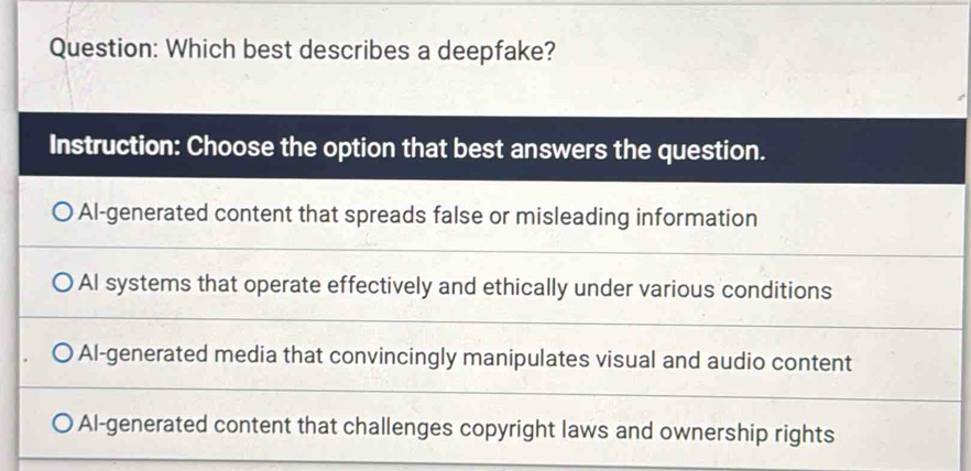 Which best describes a deepfake?
Instruction: Choose the option that best answers the question.
Al-generated content that spreads false or misleading information
AI systems that operate effectively and ethically under various conditions
Al-generated media that convincingly manipulates visual and audio content
Al-generated content that challenges copyright laws and ownership rights