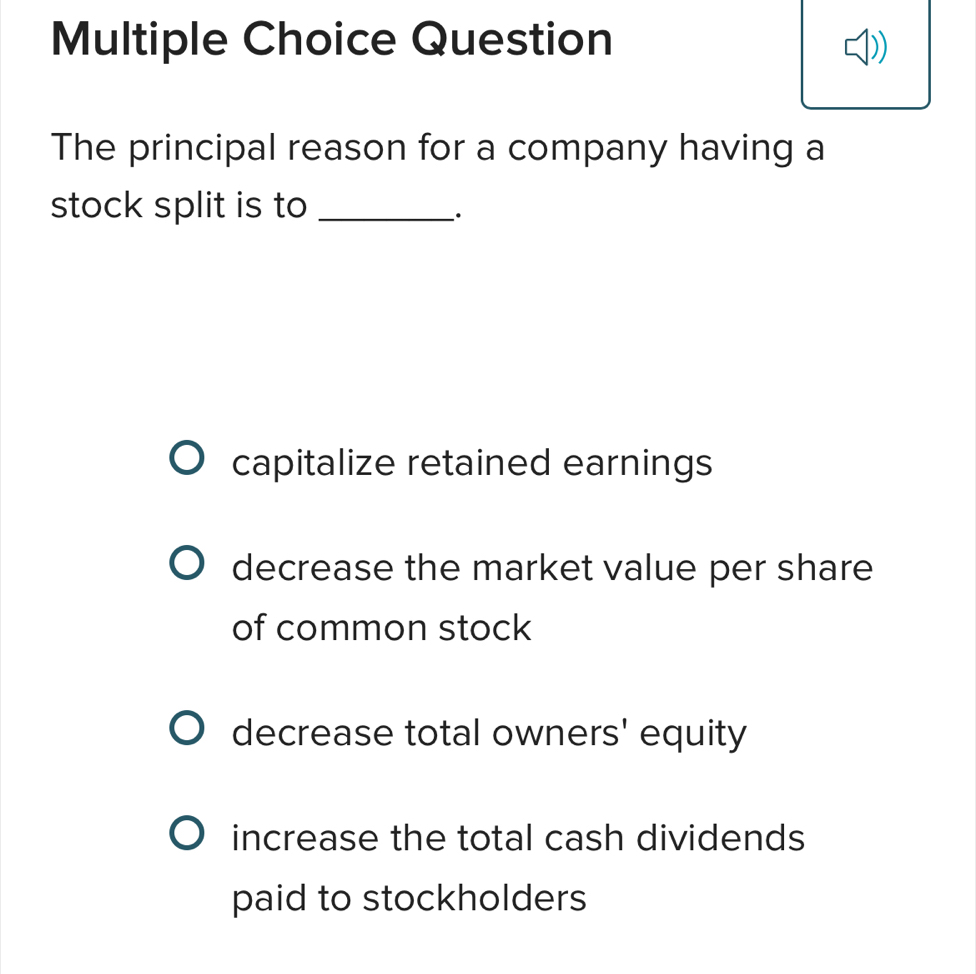 Question
The principal reason for a company having a
stock split is to_
·
capitalize retained earnings
decrease the market value per share
of common stock
decrease total owners' equity
increase the total cash dividends
paid to stockholders