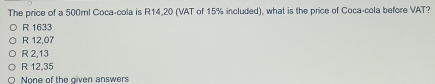 The price of a 500ml Coca-cola is R14,20 (VAT of 15% included), what is the price of Coca-cola before VAT?
R 1633
R 12,07
R 2,13
R 12,35
None of the given answers