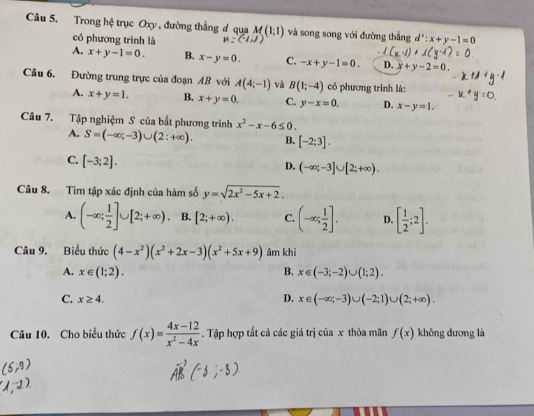 Trong hệ trục Oxy , đường thẳng đ qua M(1;1) và song song với đường thẳng d':x+y-1=0
có phương trình là
A. x+y-1=0. B. x-y=0. C. -x+y-1=0. D. +y-2=0.
Câu 6. Đường trung trực của đoạn AB với A(4;-1) và B(1;-4) có phương trình là:
A. x+y=1. B. x+y=0. C. y-x=0. D. x-y=1.
Câu 7. Tập nghiệm S của bất phương trình x^2-x-6≤ 0.
A. S=(-∈fty ;-3)∪ (2:+∈fty ).
B. [-2;3].
C. [-3;2].
D. (-∈fty ;-3]∪ [2;+∈fty ).
Câu 8. Tìm tập xác định của hàm số y=sqrt(2x^2-5x+2).
A. (-∈fty ; 1/2 ]∪ [2;+∈fty ). B. [2;+∈fty ). C. (-∈fty ; 1/2 ]. D. [ 1/2 ;2].
Câu 9. Biểu thức (4-x^2)(x^2+2x-3)(x^2+5x+9) âm khi
A. x∈ (1;2). B. x∈ (-3;-2)∪ (1;2).
C. x≥ 4. D. x∈ (-∈fty ;-3)∪ (-2;1)∪ (2;+∈fty ).
Câu 10. Cho biểu thức f(x)= (4x-12)/x^2-4x . Tập hợp tất cả các giá trị của x thỏa mãn f(x) không dương là