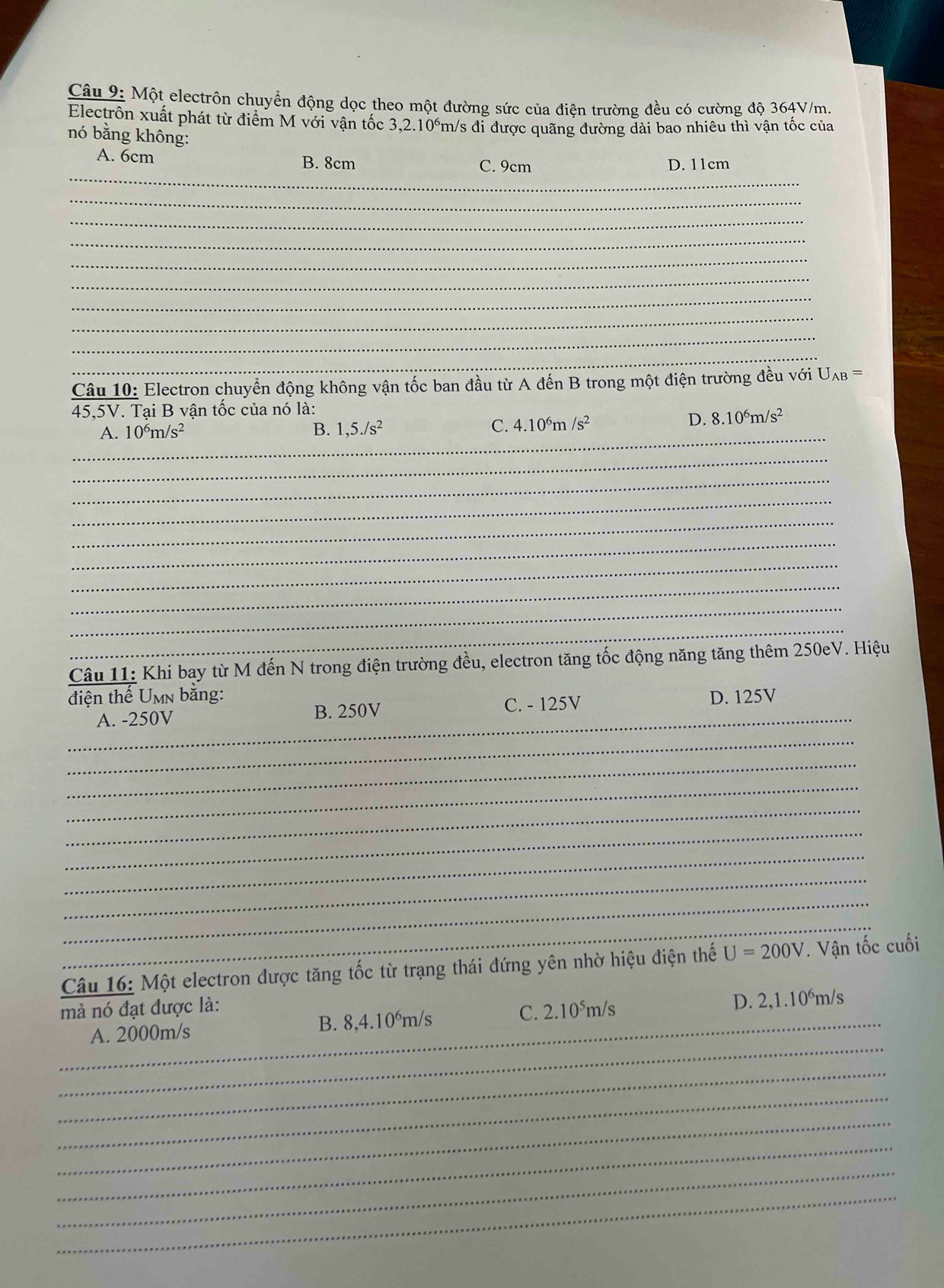 Một electrôn chuyển động dọc theo một đường sức của điện trường đều có cường độ 364V/m.
Electrôn xuất phát từ điểm M với vận tốc 3,2.10°m/s đi được quãng đường dài bao nhiêu thì vận tốc của
nó bằng không:
_
A. 6cm B. 8cm C. 9cm D. 11cm
_
_
_
_
_
_
_
_
_
Câu 10: Electron chuyển động không vận tốc ban đầu từ A đến B trong một điện trường đều với Uλβ =
45,5V. Tại B vận tốc của nó là:
A. 10^6m/s^2 B. 1,5./s^2 C. 4.10^6m/s^2
D. 8.10^6m/s^2
_
_
_
_
_
_
_
_
_
_
Câu 11: Khi bay từ M đến N trong điện trường đều, electron tăng tốc động năng tăng thêm 250eV. Hiệu
điện thế Umn bằng: D. 125V
_A. -250V B. 250V
C. - 125V
_
_
_
_
_
_
_
_
_
Câu 16: Một electron được tăng tốc từ trạng thái đứng yên nhờ hiệu điện thế U=200V. Vận tốc cuối
_
mà nó đạt được là:
_
A. 2000m/s B. 8,4.10°m/s C. 2.10⁵m/s D. 2,1.10°m/s
_
_
_
_
_
_