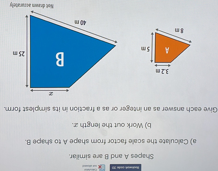 Bookwork code: 2D not allowed Calculator 
Shapes A and B are similar. 
a) Calculate the scale factor from shape A to shape B. 
b) Work out the length x. 
Give each answer as an integer or as a fraction in its simplest form. 
Not drawn accurately