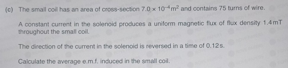 The small coil has an area of cross-section 7.0* 10^(-4)m^2 and contains 75 turns of wire. 
A constant current in the solenoid produces a uniform magnetic flux of flux density 1.4mT
throughout the small coil. 
The direction of the current in the solenoid is reversed in a time of 0.12s. 
Calculate the average e. m.f. induced in the small coil.